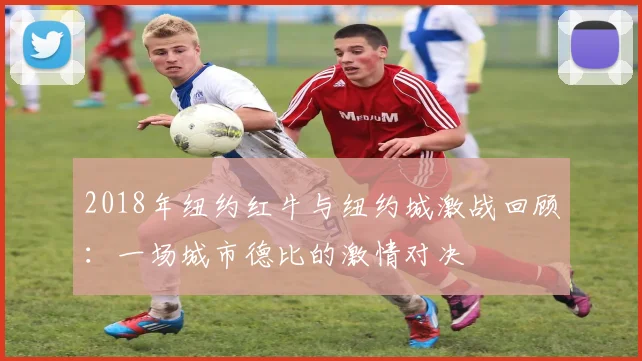 2018年纽约红牛与纽约城激战回顾：一场城市德比的激情对决