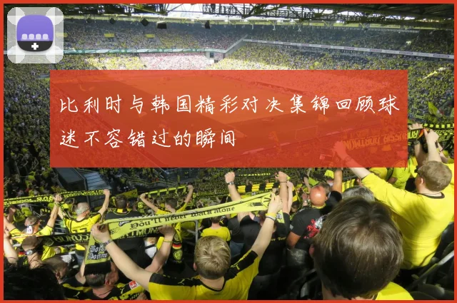 比利时与韩国精彩对决集锦回顾球迷不容错过的瞬间