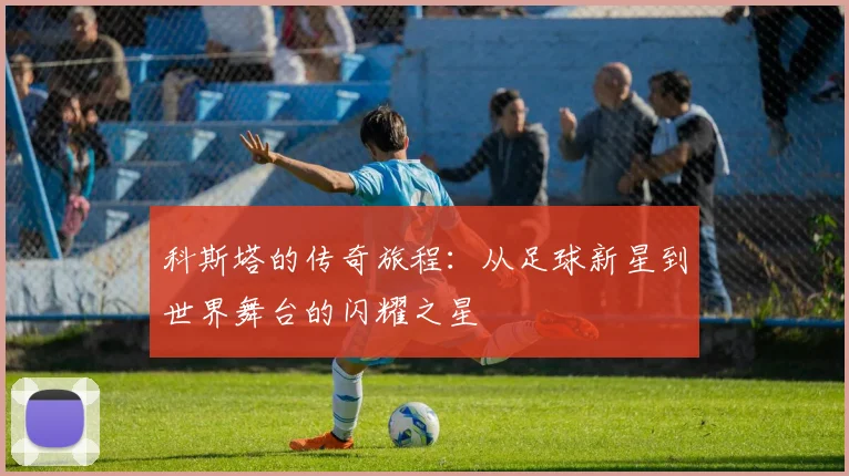 科斯塔的传奇旅程：从足球新星到世界舞台的闪耀之星