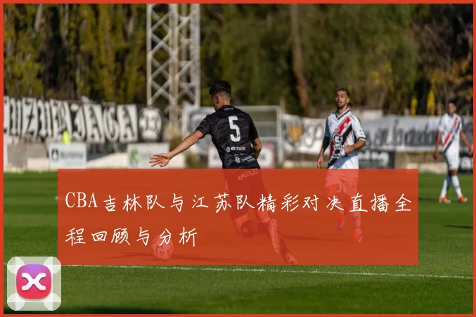 CBA吉林队与江苏队精彩对决直播全程回顾与分析