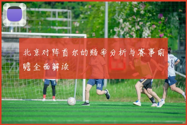 北京对阵首尔的赔率分析与赛事前瞻全面解读