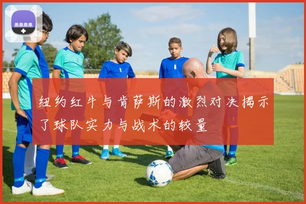 纽约红牛与肯萨斯的激烈对决揭示了球队实力与战术的较量