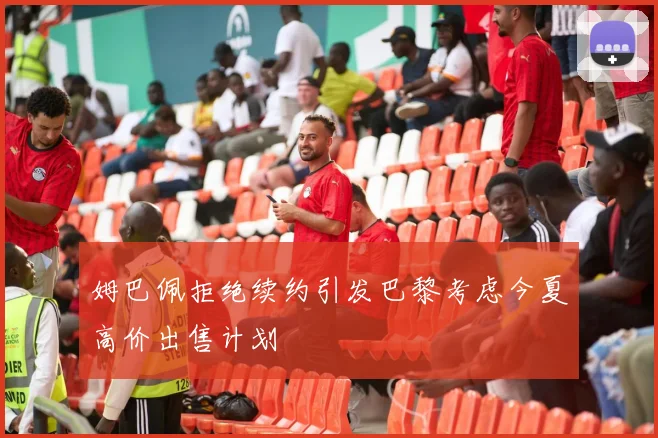 姆巴佩拒绝续约引发巴黎考虑今夏高价出售计划