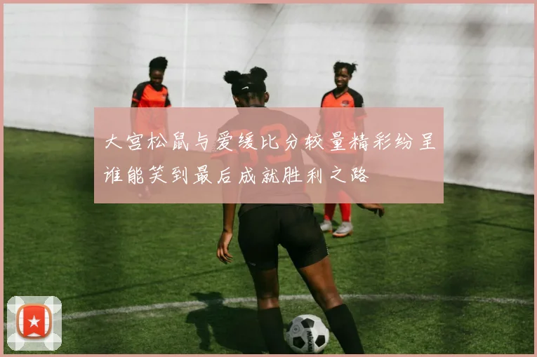 大宫松鼠与爱缓比分较量精彩纷呈谁能笑到最后成就胜利之路