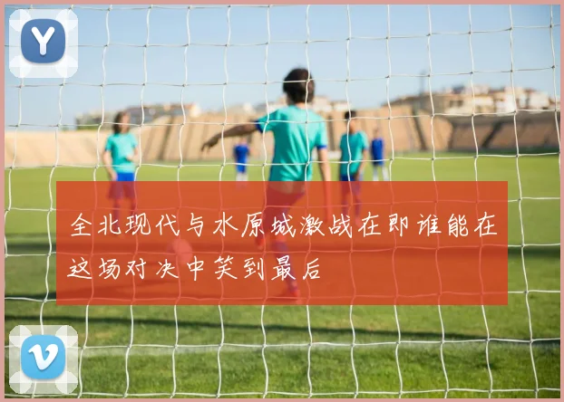 全北现代与水原城激战在即谁能在这场对决中笑到最后
