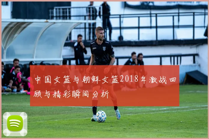 中国女篮与朝鲜女篮2018年激战回顾与精彩瞬间分析