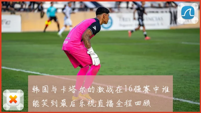 韩国与卡塔尔的激战在16强赛中谁能笑到最后乐视直播全程回顾