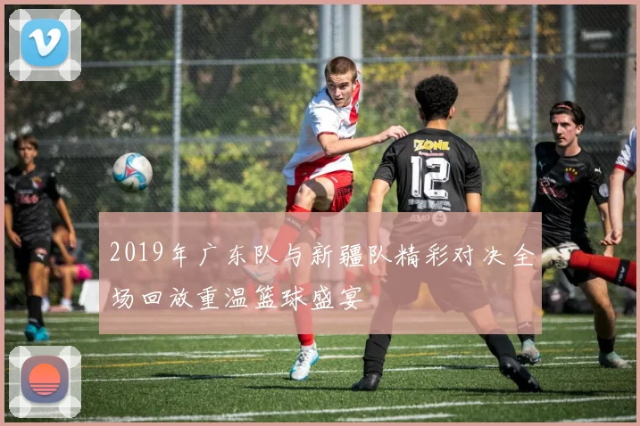 2019年广东队与新疆队精彩对决全场回放重温篮球盛宴