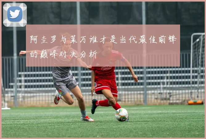阿圭罗与莱万谁才是当代最佳前锋的巅峰对决分析