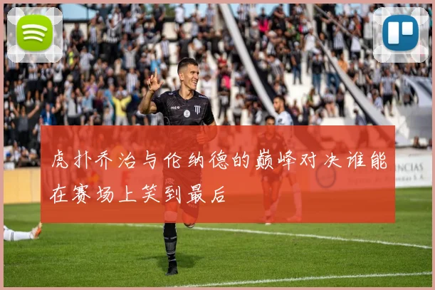 虎扑乔治与伦纳德的巅峰对决谁能在赛场上笑到最后