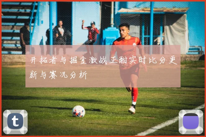 开拓者与掘金激战正酣实时比分更新与赛况分析