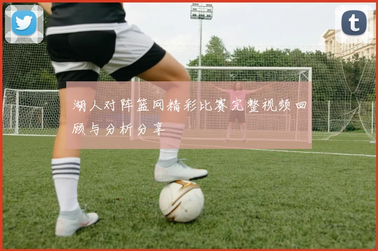 湖人对阵篮网精彩比赛完整视频回顾与分析分享