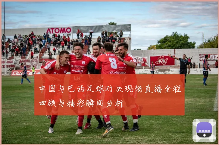 中国与巴西足球对决现场直播全程回顾与精彩瞬间分析