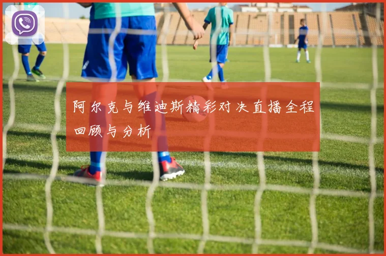 阿尔克与维迪斯精彩对决直播全程回顾与分析