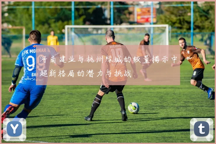 河南建业与杭州绿城的较量揭示中超新格局的潜力与挑战