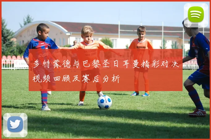 多特蒙德与巴黎圣日耳曼精彩对决视频回顾及赛后分析