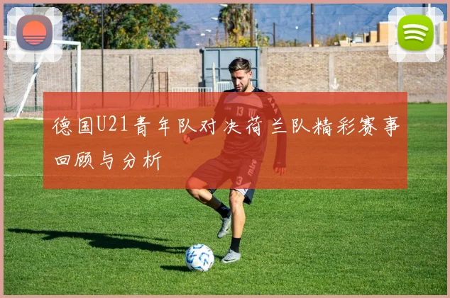 德国U21青年队对决荷兰队精彩赛事回顾与分析