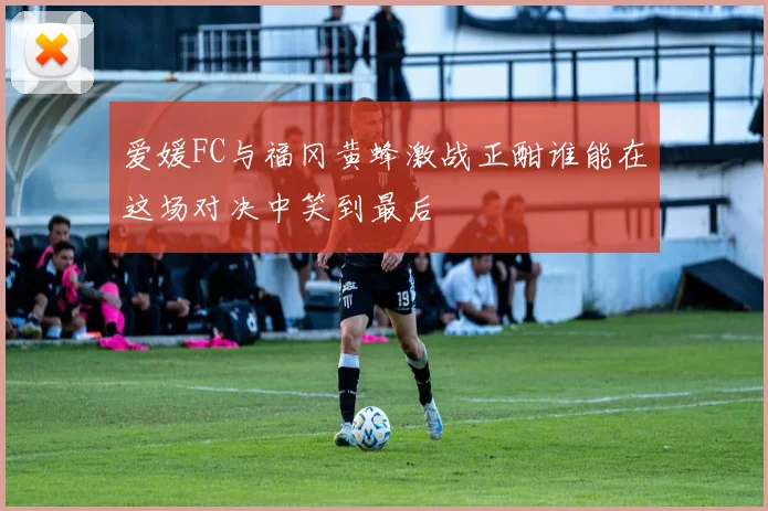 爱媛FC与福冈黄蜂激战正酣谁能在这场对决中笑到最后