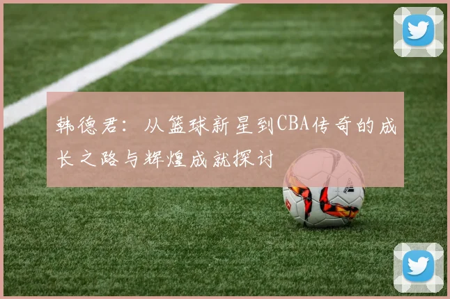 韩德君：从篮球新星到CBA传奇的成长之路与辉煌成就探讨